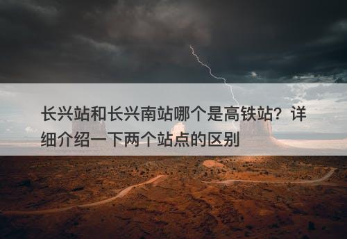 长兴站和长兴南站哪个是高铁站?详细介绍一下两个站点的区别