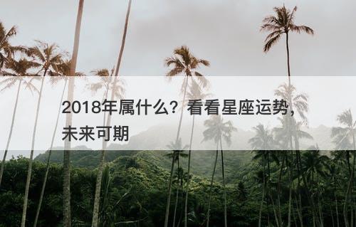 2018年属什么？看看星座运势，未来可期