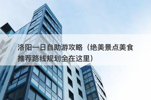洛阳一日自助游攻略(绝美景点美食推荐路线规划全在这里)