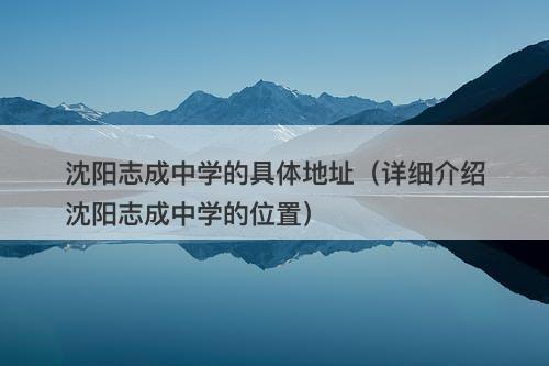 沈阳志成中学的具体地址(详细介绍沈阳志成中学的位置)