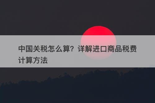 中国关税怎么算？详解进口商品税费计算方法