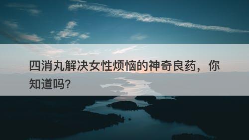 四消丸解决女性烦恼的神奇良药,你知道吗?