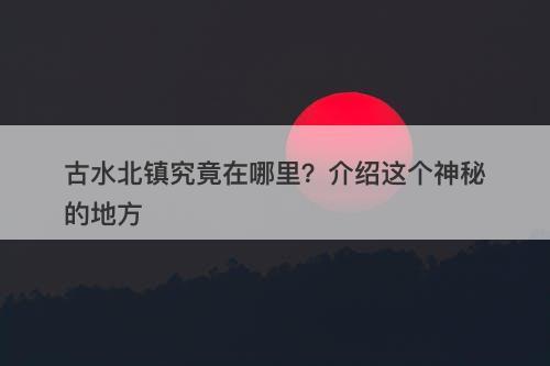 古水北镇究竟在哪里?介绍这个神秘的地方