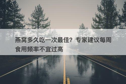 燕窝多久吃一次最佳？专家建议每周食用频率不宜过高