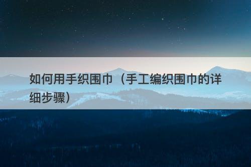 如何用手织围巾（手工编织围巾的详细步骤）
