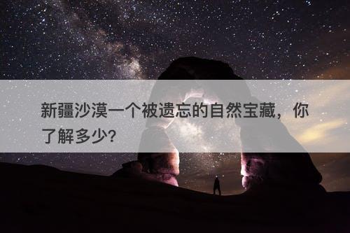 新疆沙漠一个被遗忘的自然宝藏，你了解多少？