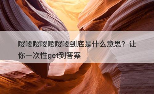 嘤嘤嘤嘤嘤嘤嘤到底是什么意思？让你一次性get到答案