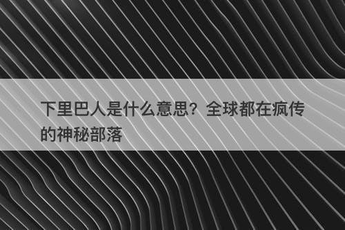 下里巴人是什么意思？全球都在疯传的神秘部落