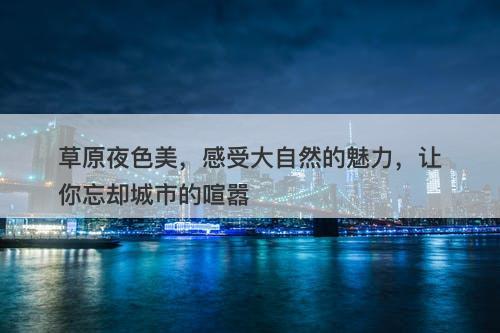 草原夜色美，感受大自然的魅力，让你忘却城市的喧嚣