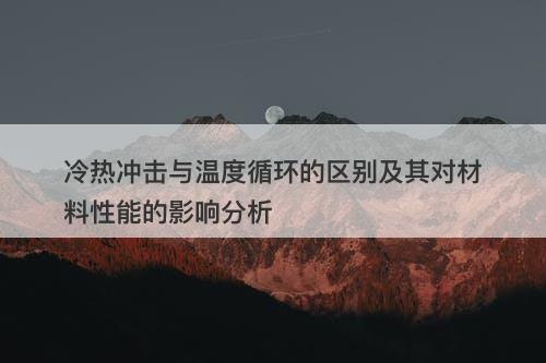 冷热冲击与温度循环的区别及其对材料性能的影响分析