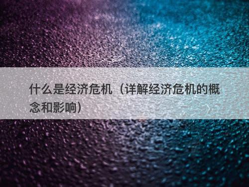 什么是经济危机（详解经济危机的概念和影响）