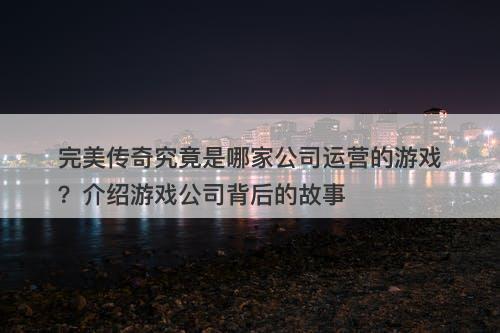 完美传奇究竟是哪家公司运营的游戏？介绍游戏公司背后的故事