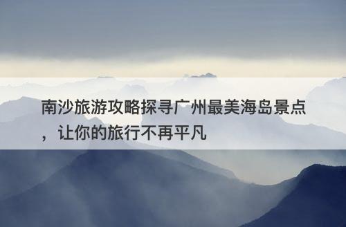 南沙旅游攻略探寻广州最美海岛景点，让你的旅行不再平凡