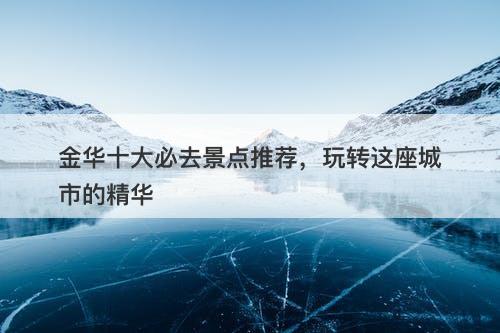 金华十大必去景点推荐，玩转这座城市的精华