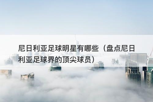 尼日利亚足球明星有哪些(盘点尼日利亚足球界的顶尖球员)