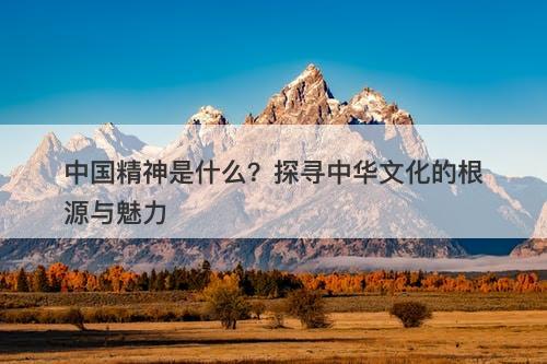 中国精神是什么?探寻中华文化的根源与魅力