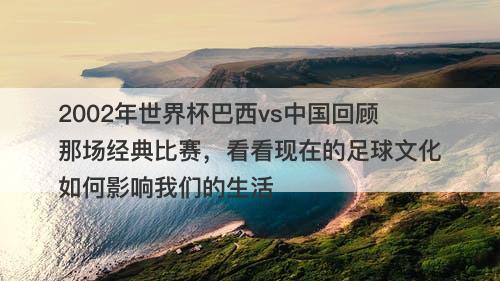 2002年世界杯巴西vs中国回顾那场经典比赛，看看现在的足球文化如何影响我们的生活