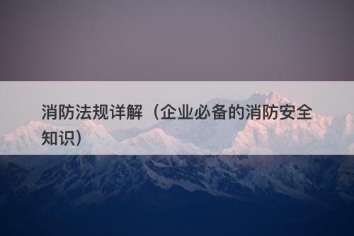 消防法规详解(企业必备的消防安全知识)
