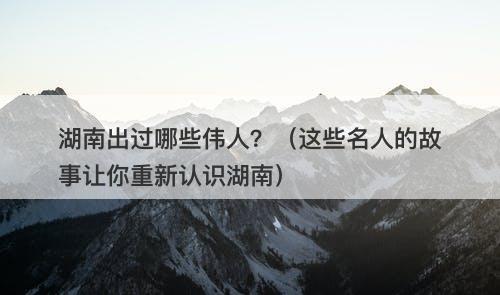 湖南出过哪些伟人?(这些名人的故事让你重新认识湖南)