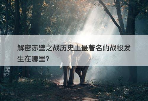 解密赤壁之战历史上最著名的战役发生在哪里?