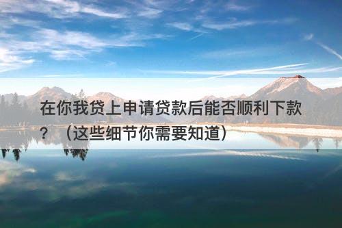 在你我贷上申请贷款后能否顺利下款？（这些细节你需要知道）