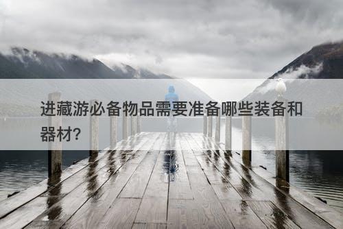 进藏游必备物品需要准备哪些装备和器材？
