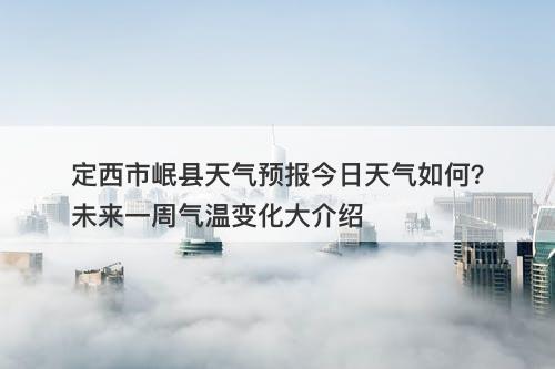 定西市岷县天气预报今日天气如何？未来一周气温变化大介绍