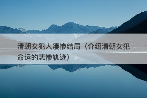 清朝女犯人凄惨结局(介绍清朝女犯命运的悲惨轨迹)