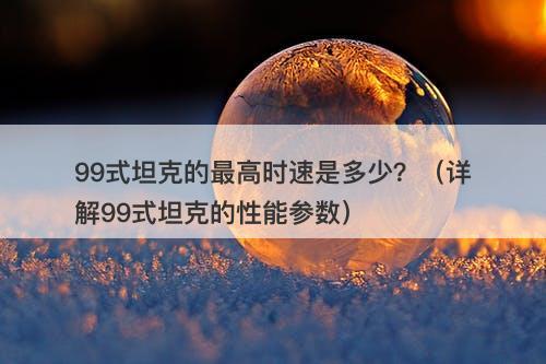 99式坦克的最高时速是多少?(详解99式坦克的性能参数)