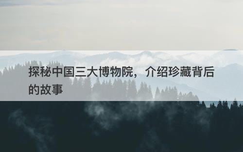探秘中国三大博物院,介绍珍藏背后的故事