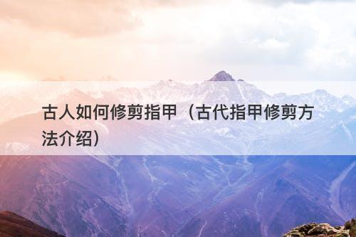 古人如何修剪指甲（古代指甲修剪方法介绍）