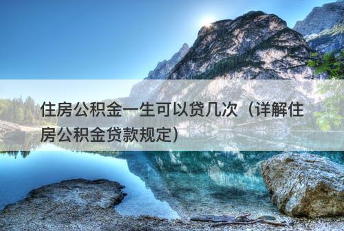 住房公积金一生可以贷几次(详解住房公积金贷款规定)