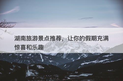 湖南旅游景点推荐，让你的假期充满惊喜和乐趣