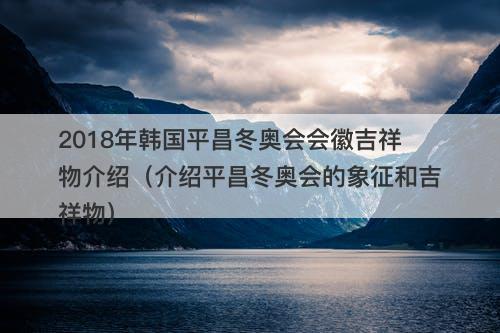 2018年韩国平昌冬奥会会徽吉祥物介绍（介绍平昌冬奥会的象征和吉祥物）
