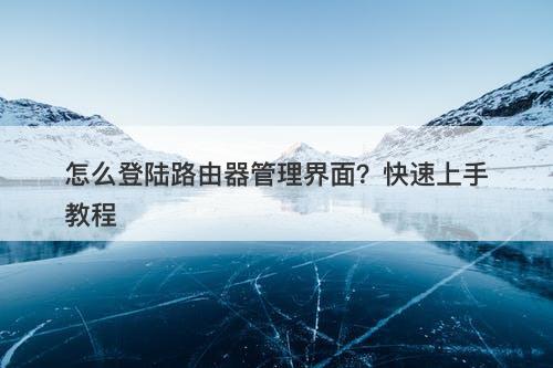 怎么登陆路由器管理界面？快速上手教程