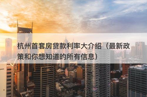 杭州首套房贷款利率大介绍(最新政策和你想知道的所有信息)