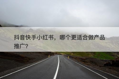 抖音快手小红书，哪个更适合做产品推广？