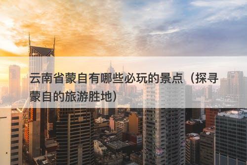 云南省蒙自有哪些必玩的景点（探寻蒙自的旅游胜地）