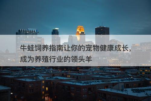 牛蛙饲养指南让你的宠物健康成长，成为养殖行业的领头羊