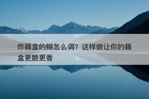 炸藕盒的糊怎么调？这样做让你的藕盒更脆更香
