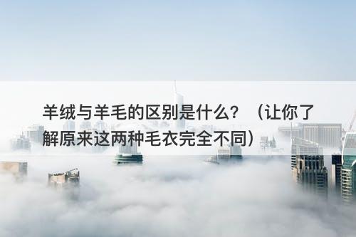 羊绒与羊毛的区别是什么？（让你了解原来这两种毛衣完全不同）