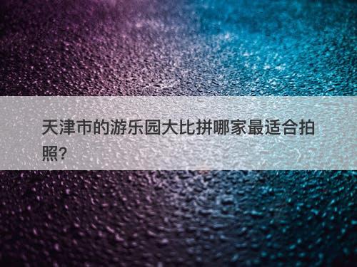 天津市的游乐园大比拼哪家最适合拍照?