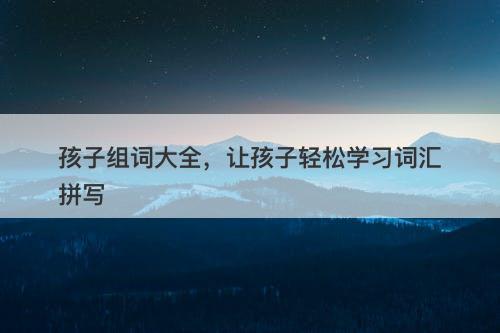 孩子组词大全，让孩子轻松学习词汇拼写