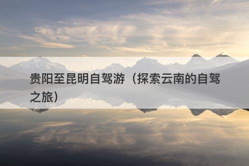 贵阳至昆明自驾游(探索云南的自驾之旅)