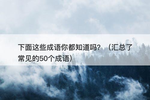 下面这些成语你都知道吗?(汇总了常见的50个成语)