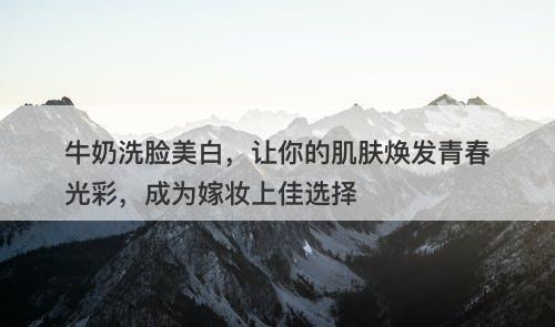 牛奶洗脸美白,让你的肌肤焕发青春光彩,成为嫁妆上佳选择