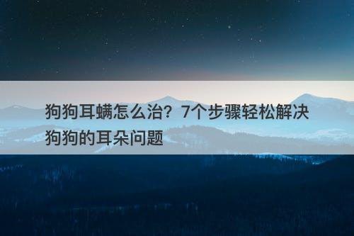 狗狗耳螨怎么治？7个步骤轻松解决狗狗的耳朵问题