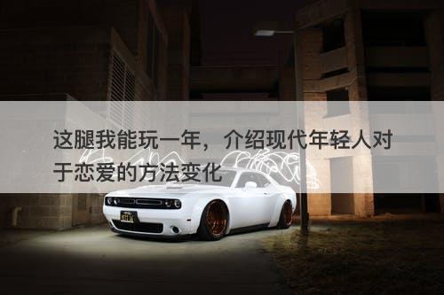 这腿我能玩一年，介绍现代年轻人对于恋爱的方法变化