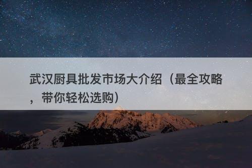 武汉厨具批发市场大介绍（最全攻略，带你轻松选购）