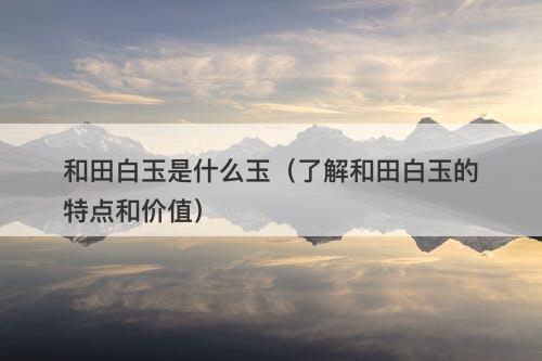 和田白玉是什么玉（了解和田白玉的特点和价值）